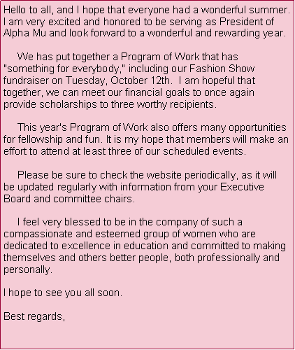 Text Box: Hello to all, and I hope that everyone had a wonderful summer.  I am very excited and honored to be serving as President of Alpha Mu and look forward to a wonderful and rewarding year.            We has put together a Program of Work that has "something for everybody," including our Fashion Show fundraiser on Tuesday, October 12th.  I am hopeful that together, we can meet our financial goals to once again provide scholarships to three worthy recipients.        This year's Program of Work also offers many opportunities for fellowship and fun. It is my hope that members will make an effort to attend at least three of our scheduled events.       Please be sure to check the website periodically, as it will be updated regularly with information from your Executive Board and committee chairs.       I feel very blessed to be in the company of such a compassionate and esteemed group of women who are dedicated to excellence in education and committed to making themselves and others better people, both professionally and personally.  I hope to see you all soon.Best regards,