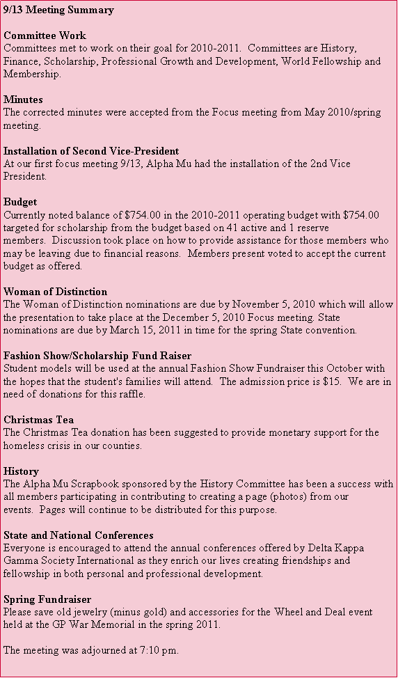 Text Box: 9/13 Meeting SummaryCommittee WorkCommittees met to work on their goal for 2010-2011.  Committees are History, Finance, Scholarship, Professional Growth and Development, World Fellowship and Membership.MinutesThe corrected minutes were accepted from the Focus meeting from May 2010/spring meeting.Installation of Second Vice-PresidentAt our first focus meeting 9/13, Alpha Mu had the installation of the 2nd Vice President.  Budget
Currently noted balance of $754.00 in the 2010-2011 operating budget with $754.00 targeted for scholarship from the budget based on 41 active and 1 reserve members.  Discussion took place on how to provide assistance for those members who may be leaving due to financial reasons.  Members present voted to accept the current budget as offered.Woman of Distinction
The Woman of Distinction nominations are due by November 5, 2010 which will allow the presentation to take place at the December 5, 2010 Focus meeting. State nominations are due by March 15, 2011 in time for the spring State convention.Fashion Show/Scholarship Fund RaiserStudent models will be used at the annual Fashion Show Fundraiser this October with the hopes that the student's families will attend.  The admission price is $15.  We are in need of donations for this raffle.Christmas Tea
The Christmas Tea donation has been suggested to provide monetary support for the homeless crisis in our counties.History
The Alpha Mu Scrapbook sponsored by the History Committee has been a success with all members participating in contributing to creating a page (photos) from our events.  Pages will continue to be distributed for this purpose.State and National Conferences
Everyone is encouraged to attend the annual conferences offered by Delta Kappa Gamma Society International as they enrich our lives creating friendships and fellowship in both personal and professional development. Spring Fundraiser
Please save old jewelry (minus gold) and accessories for the Wheel and Deal event held at the GP War Memorial in the spring 2011.

The meeting was adjourned at 7:10 pm.