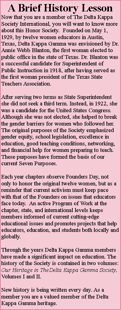 Text Box: A Brief History LessonNow that you are a member of The Delta Kappa Society International, you will want to know more about this Honor Society.  Founded on May 1, 1929, by twelve women educators in Austin, Texas, Delta Kappa Gamma was envisioned by Dr. Annie Webb Blanton, the first woman elected to public office in the state of Texas. Dr. Blanton was a successful candidate for Superintendent of Public Instruction in 1918, after having served as the first woman president of the Texas State Teachers Association. After serving two terms as State Superintendent she did not seek a third term. Instead, in 1922, she was a candidate for the United States Congress. Although she was not elected, she helped to break the gender barriers for women who followed her.The original purposes of the Society emphasized gender equity, school legislation, excellence in education, good teaching conditions, networking, and financial help for women preparing to teach. These purposes have formed the basis of our current Seven Purposes.Each year chapters observe Founders Day, not only to honor the original twelve women, but as a reminder that current activism must keep pace with that of the Founders on issues that educators face today.  An active Program of Work at the chapter, state, and international levels keeps members informed of current cutting-edge educational issues and promotes projects that help educators, education, and students both locally and globally.Through the years Delta Kappa Gamma members have made a significant impact on education. The history of the Society is contained in two volumes: Our Heritage in TheDelta Kappa Gamma Society, Volumes I and II.New history is being written every day. As a member you are a valued member of the DeltaKappa Gamma heritage.